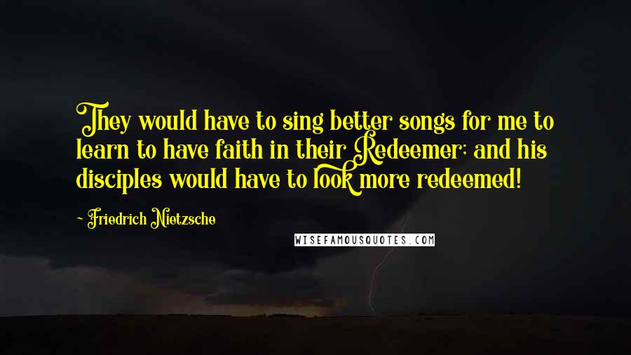 Friedrich Nietzsche Quotes: They would have to sing better songs for me to learn to have faith in their Redeemer; and his disciples would have to look more redeemed!