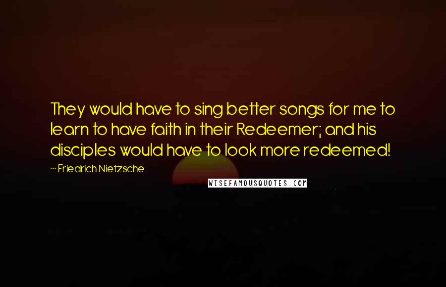Friedrich Nietzsche Quotes: They would have to sing better songs for me to learn to have faith in their Redeemer; and his disciples would have to look more redeemed!