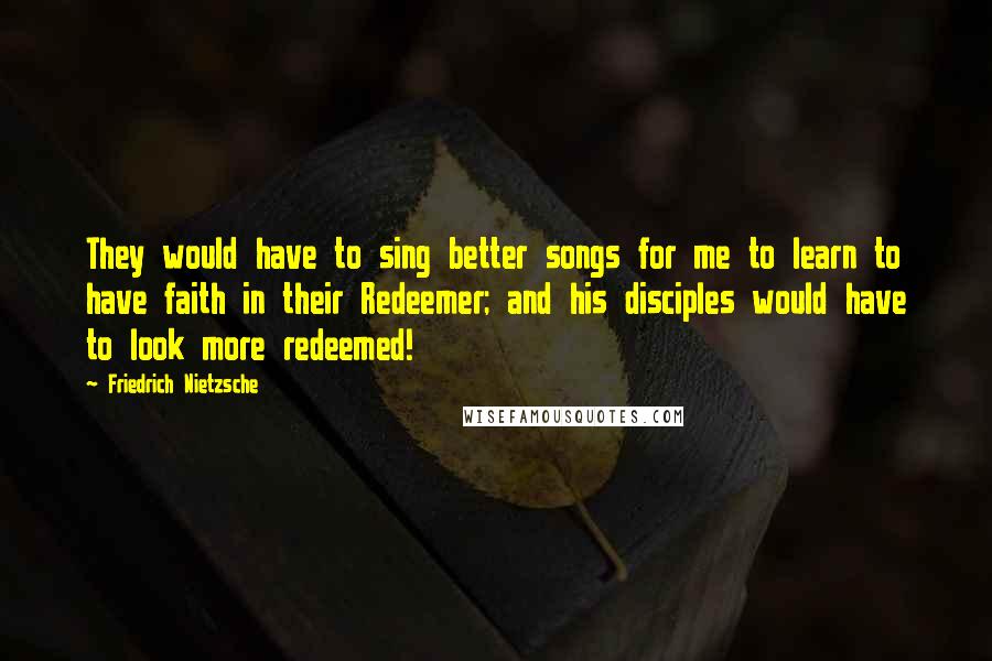 Friedrich Nietzsche Quotes: They would have to sing better songs for me to learn to have faith in their Redeemer; and his disciples would have to look more redeemed!