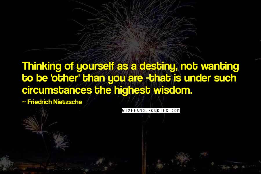 Friedrich Nietzsche Quotes: Thinking of yourself as a destiny, not wanting to be 'other' than you are -that is under such circumstances the highest wisdom.