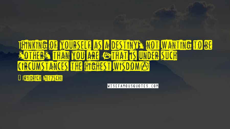 Friedrich Nietzsche Quotes: Thinking of yourself as a destiny, not wanting to be 'other' than you are -that is under such circumstances the highest wisdom.