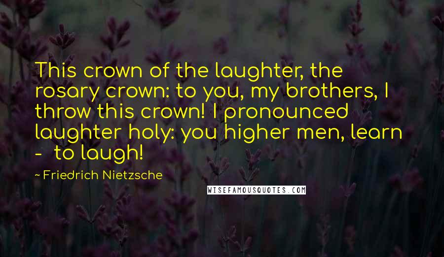 Friedrich Nietzsche Quotes: This crown of the laughter, the rosary crown: to you, my brothers, I throw this crown! I pronounced laughter holy: you higher men, learn - to laugh!