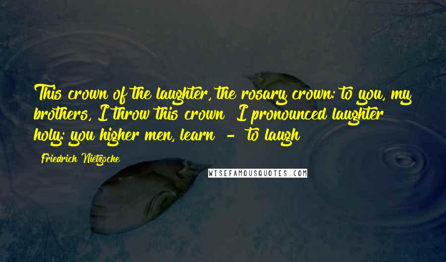 Friedrich Nietzsche Quotes: This crown of the laughter, the rosary crown: to you, my brothers, I throw this crown! I pronounced laughter holy: you higher men, learn - to laugh!