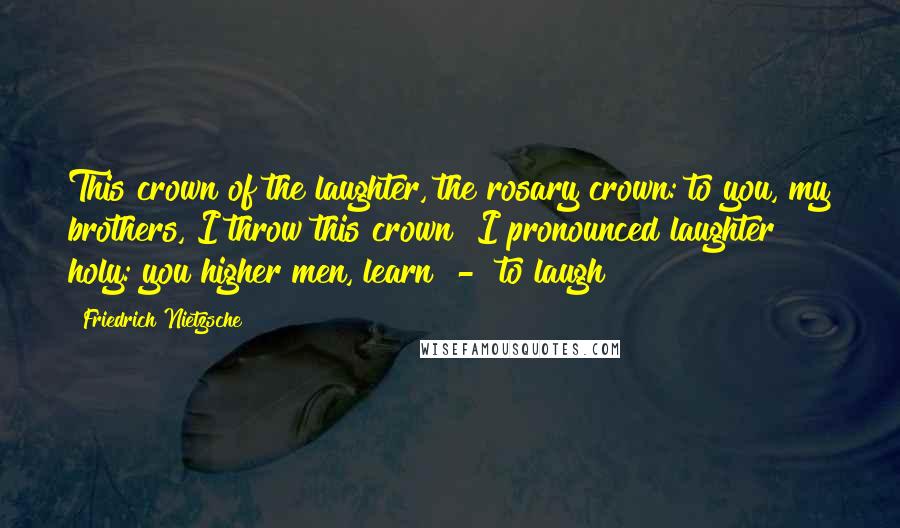 Friedrich Nietzsche Quotes: This crown of the laughter, the rosary crown: to you, my brothers, I throw this crown! I pronounced laughter holy: you higher men, learn  -  to laugh!