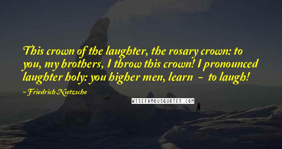 Friedrich Nietzsche Quotes: This crown of the laughter, the rosary crown: to you, my brothers, I throw this crown! I pronounced laughter holy: you higher men, learn  -  to laugh!