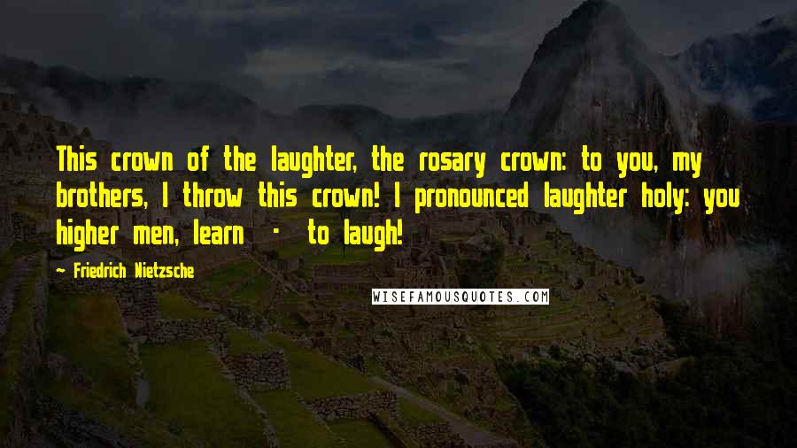 Friedrich Nietzsche Quotes: This crown of the laughter, the rosary crown: to you, my brothers, I throw this crown! I pronounced laughter holy: you higher men, learn - to laugh!