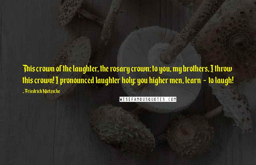 Friedrich Nietzsche Quotes: This crown of the laughter, the rosary crown: to you, my brothers, I throw this crown! I pronounced laughter holy: you higher men, learn  -  to laugh!
