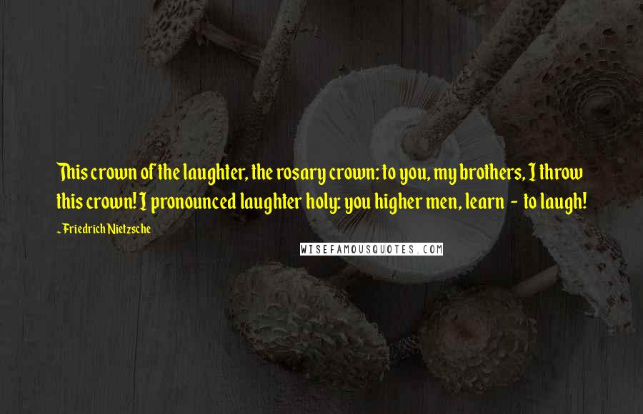 Friedrich Nietzsche Quotes: This crown of the laughter, the rosary crown: to you, my brothers, I throw this crown! I pronounced laughter holy: you higher men, learn - to laugh!