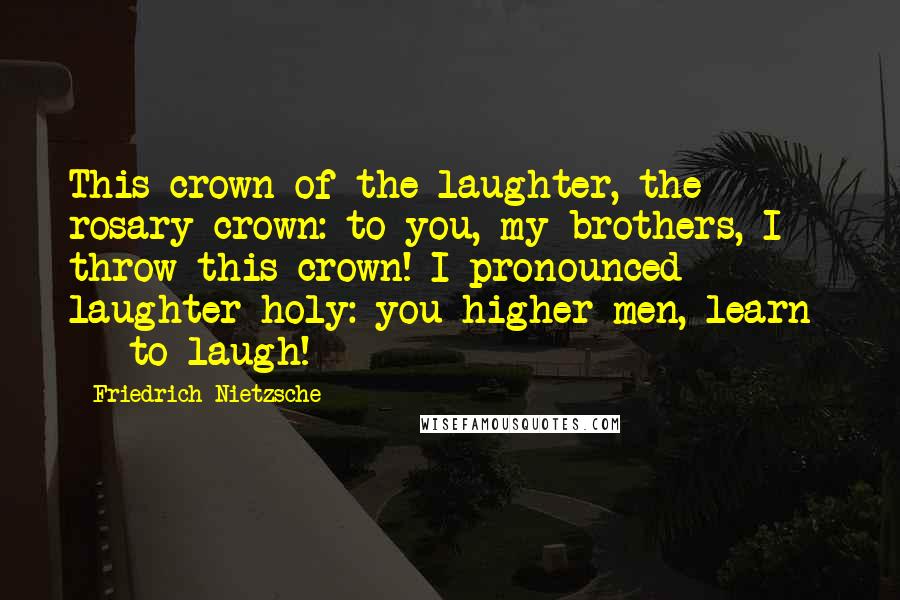 Friedrich Nietzsche Quotes: This crown of the laughter, the rosary crown: to you, my brothers, I throw this crown! I pronounced laughter holy: you higher men, learn  -  to laugh!