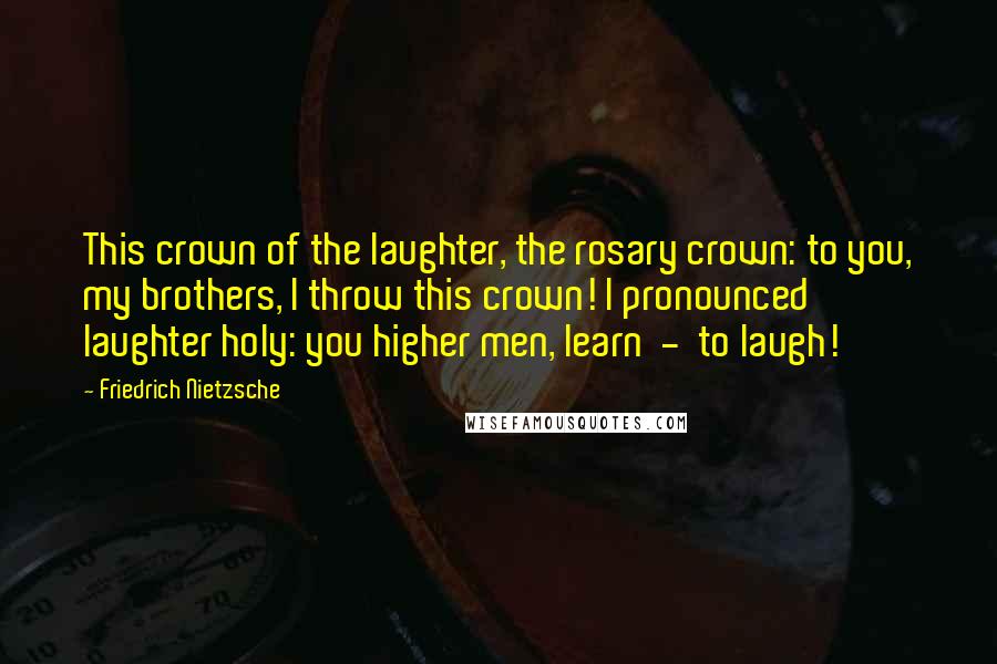 Friedrich Nietzsche Quotes: This crown of the laughter, the rosary crown: to you, my brothers, I throw this crown! I pronounced laughter holy: you higher men, learn  -  to laugh!