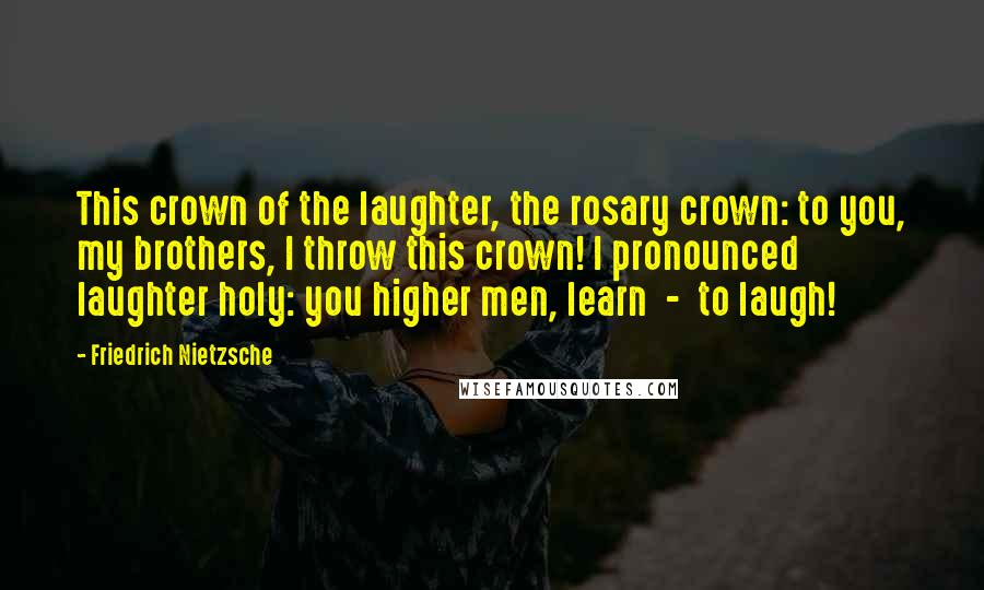 Friedrich Nietzsche Quotes: This crown of the laughter, the rosary crown: to you, my brothers, I throw this crown! I pronounced laughter holy: you higher men, learn - to laugh!
