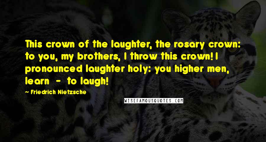 Friedrich Nietzsche Quotes: This crown of the laughter, the rosary crown: to you, my brothers, I throw this crown! I pronounced laughter holy: you higher men, learn - to laugh!