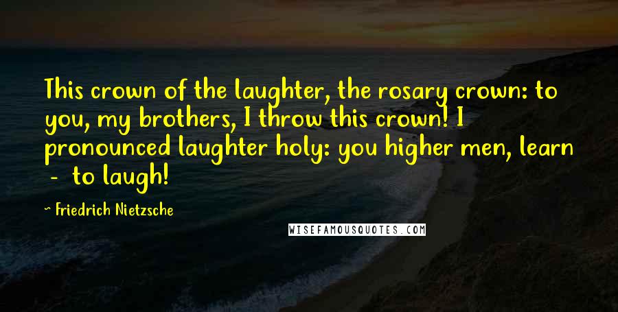 Friedrich Nietzsche Quotes: This crown of the laughter, the rosary crown: to you, my brothers, I throw this crown! I pronounced laughter holy: you higher men, learn - to laugh!