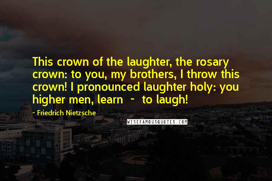 Friedrich Nietzsche Quotes: This crown of the laughter, the rosary crown: to you, my brothers, I throw this crown! I pronounced laughter holy: you higher men, learn  -  to laugh!