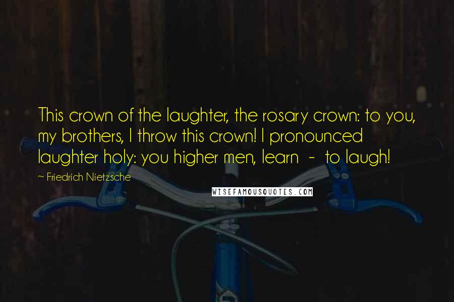 Friedrich Nietzsche Quotes: This crown of the laughter, the rosary crown: to you, my brothers, I throw this crown! I pronounced laughter holy: you higher men, learn  -  to laugh!