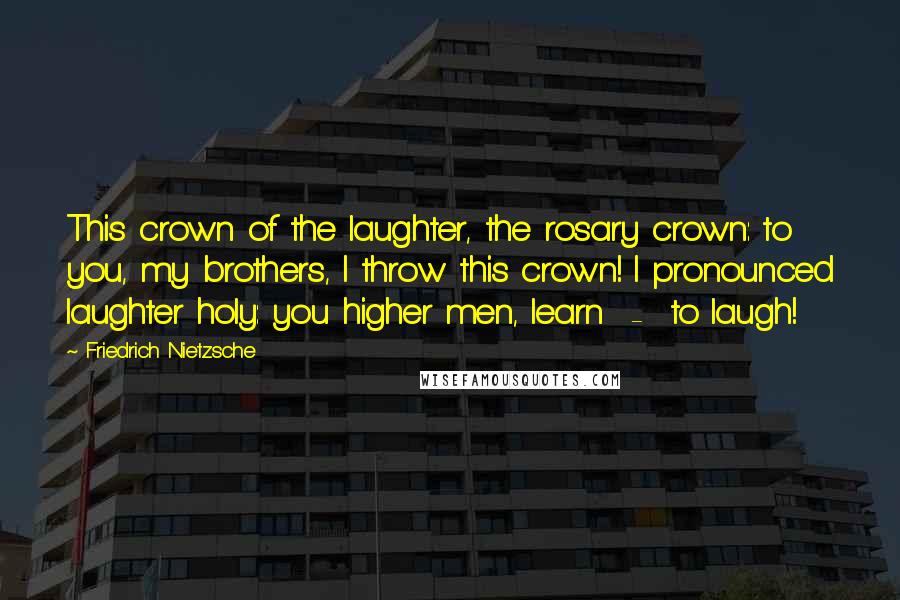 Friedrich Nietzsche Quotes: This crown of the laughter, the rosary crown: to you, my brothers, I throw this crown! I pronounced laughter holy: you higher men, learn - to laugh!