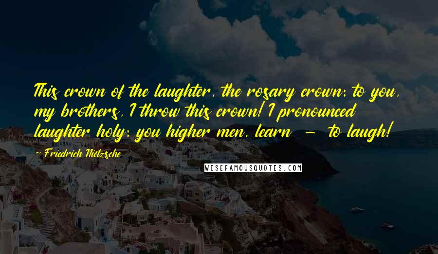 Friedrich Nietzsche Quotes: This crown of the laughter, the rosary crown: to you, my brothers, I throw this crown! I pronounced laughter holy: you higher men, learn - to laugh!
