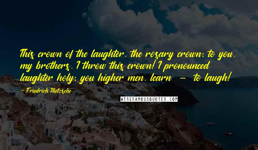 Friedrich Nietzsche Quotes: This crown of the laughter, the rosary crown: to you, my brothers, I throw this crown! I pronounced laughter holy: you higher men, learn  -  to laugh!