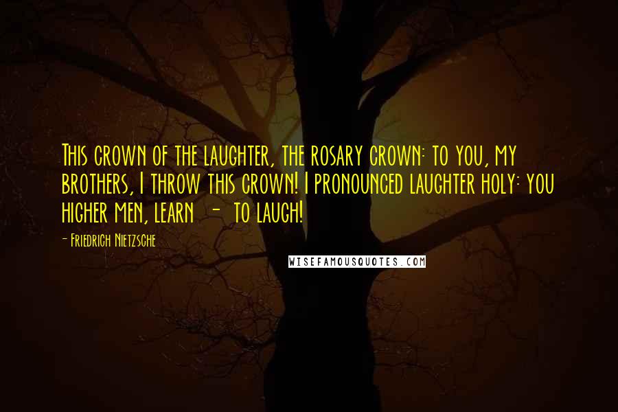 Friedrich Nietzsche Quotes: This crown of the laughter, the rosary crown: to you, my brothers, I throw this crown! I pronounced laughter holy: you higher men, learn - to laugh!