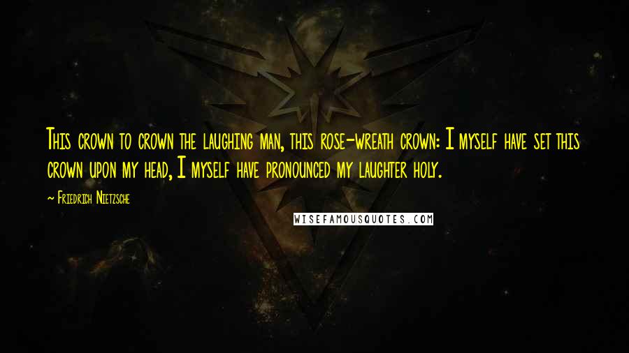 Friedrich Nietzsche Quotes: This crown to crown the laughing man, this rose-wreath crown: I myself have set this crown upon my head, I myself have pronounced my laughter holy.