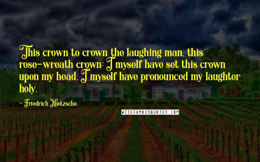 Friedrich Nietzsche Quotes: This crown to crown the laughing man, this rose-wreath crown: I myself have set this crown upon my head, I myself have pronounced my laughter holy.