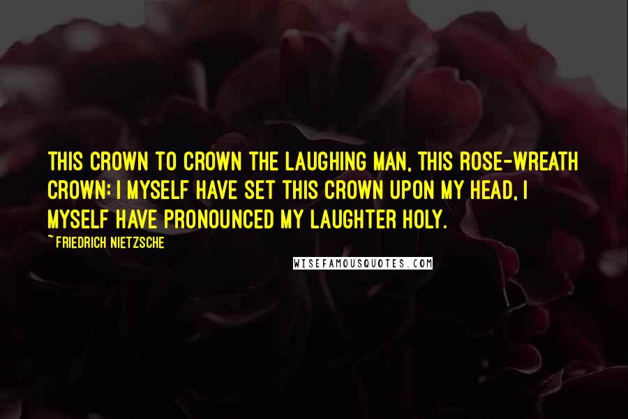 Friedrich Nietzsche Quotes: This crown to crown the laughing man, this rose-wreath crown: I myself have set this crown upon my head, I myself have pronounced my laughter holy.