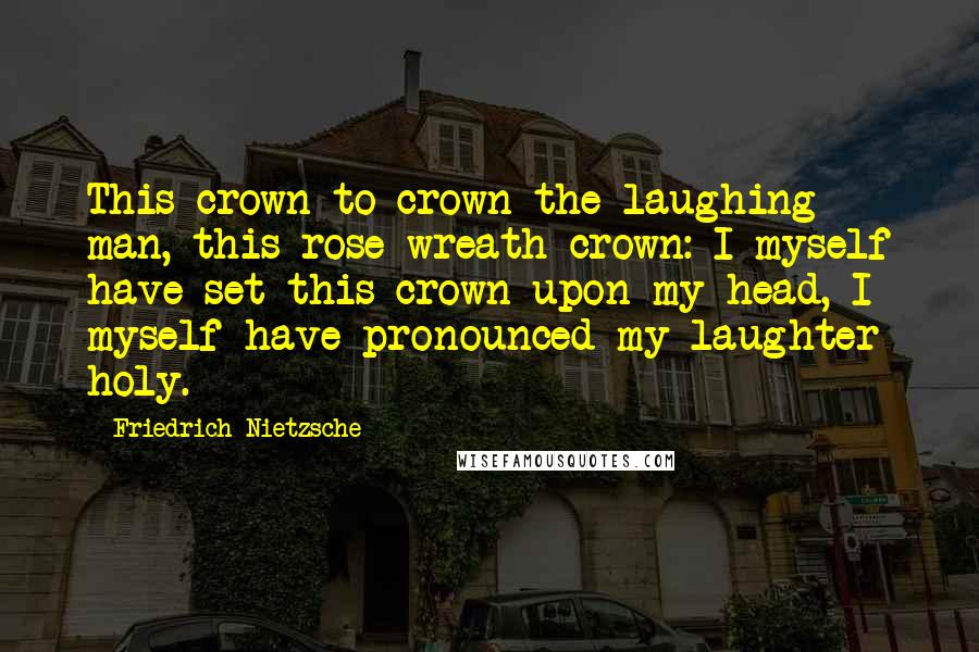 Friedrich Nietzsche Quotes: This crown to crown the laughing man, this rose-wreath crown: I myself have set this crown upon my head, I myself have pronounced my laughter holy.