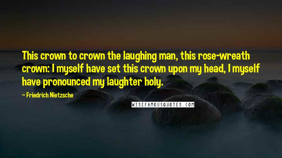Friedrich Nietzsche Quotes: This crown to crown the laughing man, this rose-wreath crown: I myself have set this crown upon my head, I myself have pronounced my laughter holy.