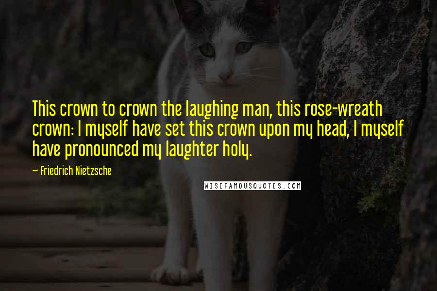 Friedrich Nietzsche Quotes: This crown to crown the laughing man, this rose-wreath crown: I myself have set this crown upon my head, I myself have pronounced my laughter holy.