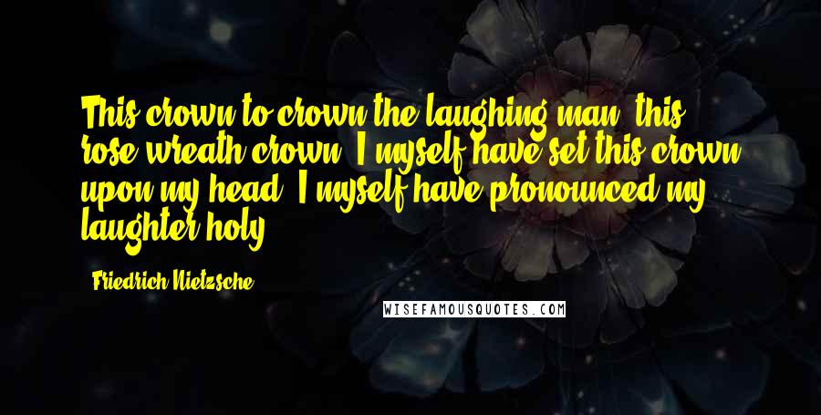 Friedrich Nietzsche Quotes: This crown to crown the laughing man, this rose-wreath crown: I myself have set this crown upon my head, I myself have pronounced my laughter holy.