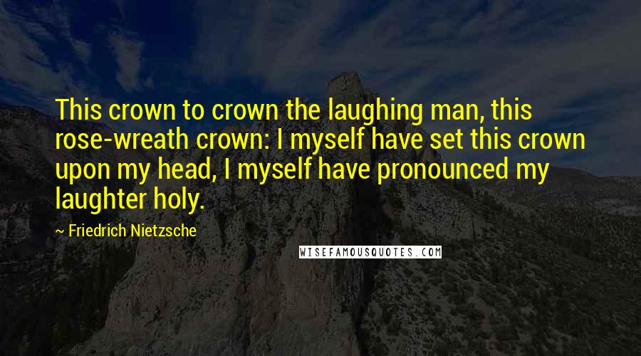 Friedrich Nietzsche Quotes: This crown to crown the laughing man, this rose-wreath crown: I myself have set this crown upon my head, I myself have pronounced my laughter holy.