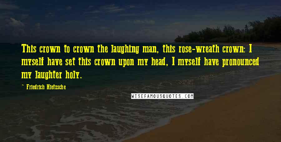 Friedrich Nietzsche Quotes: This crown to crown the laughing man, this rose-wreath crown: I myself have set this crown upon my head, I myself have pronounced my laughter holy.