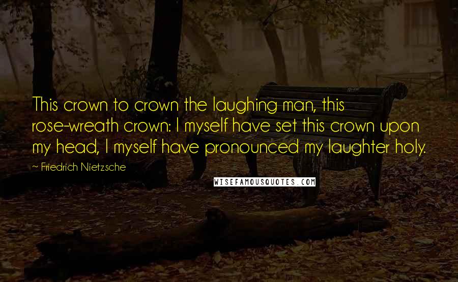 Friedrich Nietzsche Quotes: This crown to crown the laughing man, this rose-wreath crown: I myself have set this crown upon my head, I myself have pronounced my laughter holy.