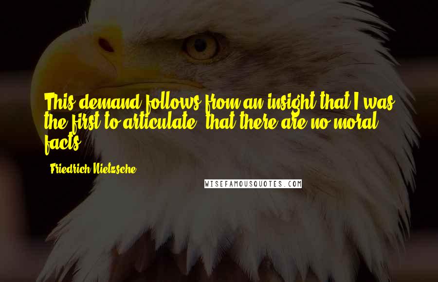 Friedrich Nietzsche Quotes: This demand follows from an insight that I was the first to articulate: that there are no moral facts.