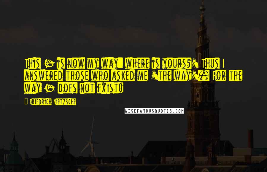 Friedrich Nietzsche Quotes: This - is now my way: where is yours?' Thus I answered those who asked me 'the way'. For the way - does not exist!