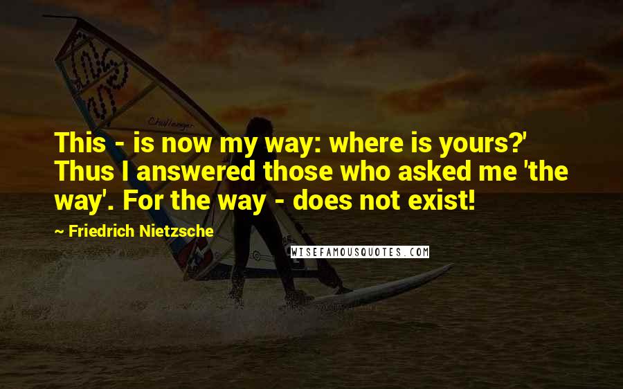 Friedrich Nietzsche Quotes: This - is now my way: where is yours?' Thus I answered those who asked me 'the way'. For the way - does not exist!
