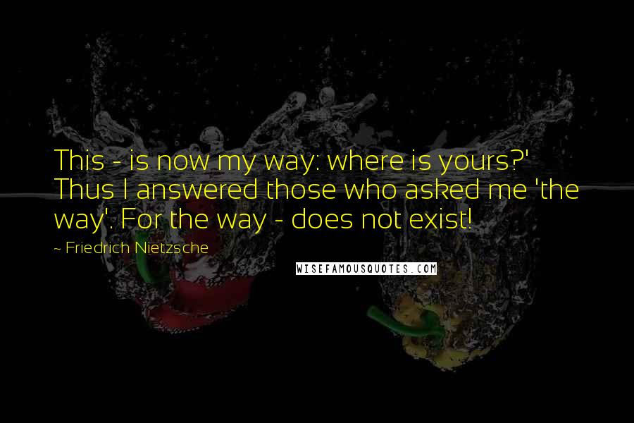 Friedrich Nietzsche Quotes: This - is now my way: where is yours?' Thus I answered those who asked me 'the way'. For the way - does not exist!