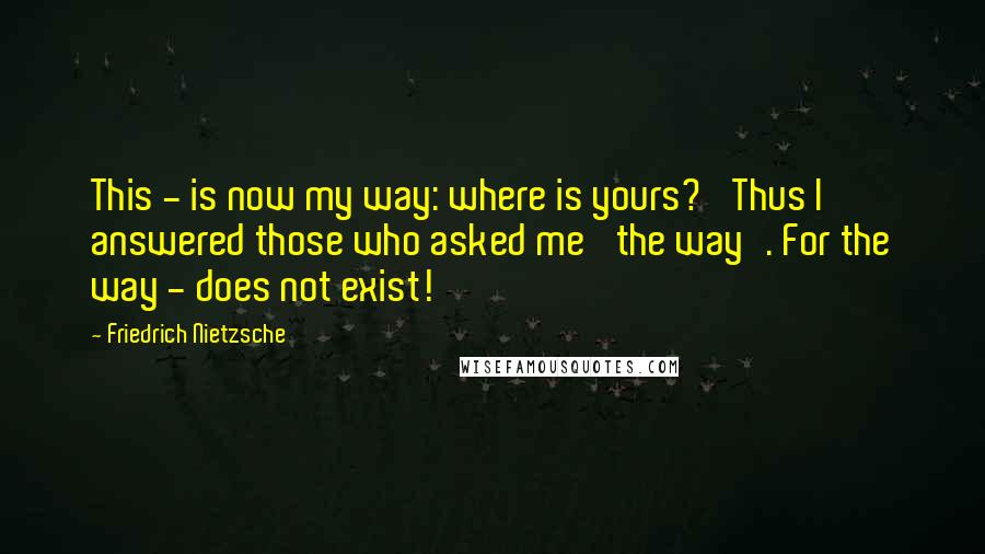 Friedrich Nietzsche Quotes: This - is now my way: where is yours?' Thus I answered those who asked me 'the way'. For the way - does not exist!