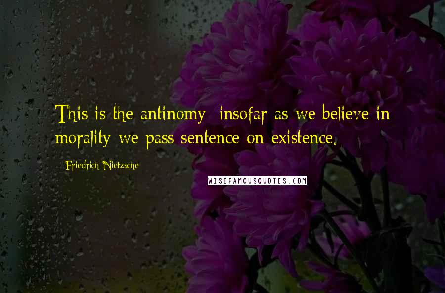 Friedrich Nietzsche Quotes: This is the antinomy: insofar as we believe in morality we pass sentence on existence.