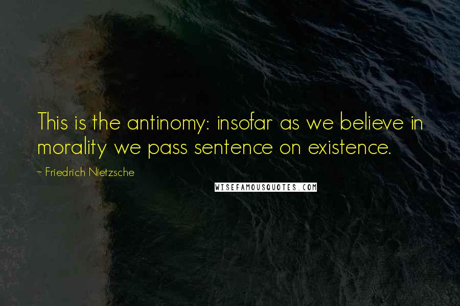 Friedrich Nietzsche Quotes: This is the antinomy: insofar as we believe in morality we pass sentence on existence.