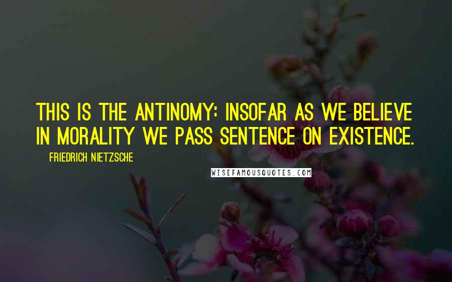 Friedrich Nietzsche Quotes: This is the antinomy: insofar as we believe in morality we pass sentence on existence.