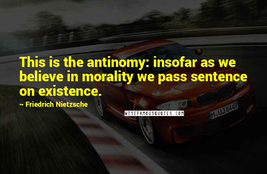 Friedrich Nietzsche Quotes: This is the antinomy: insofar as we believe in morality we pass sentence on existence.