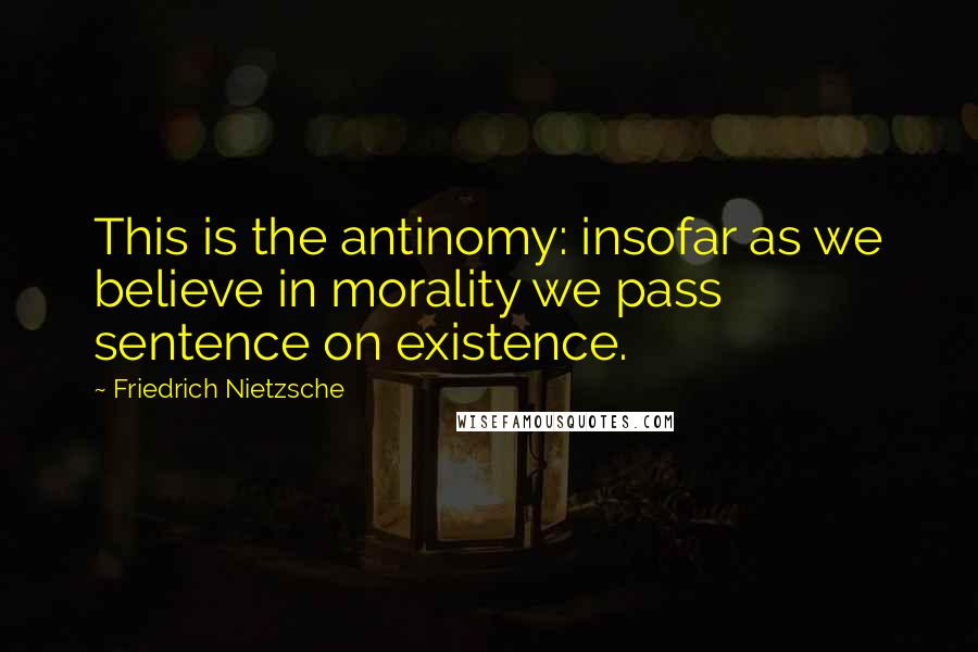 Friedrich Nietzsche Quotes: This is the antinomy: insofar as we believe in morality we pass sentence on existence.