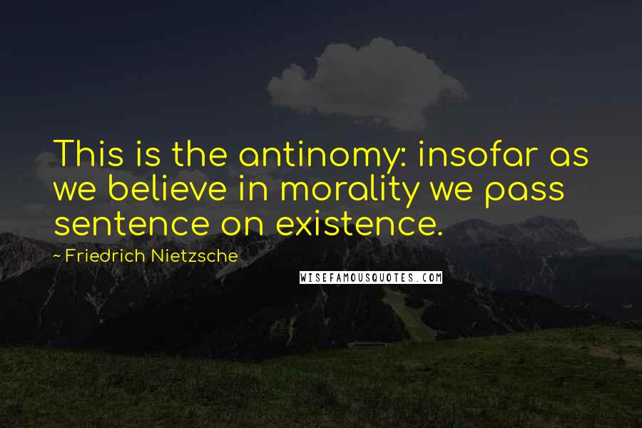 Friedrich Nietzsche Quotes: This is the antinomy: insofar as we believe in morality we pass sentence on existence.