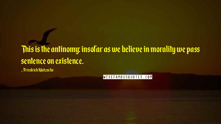 Friedrich Nietzsche Quotes: This is the antinomy: insofar as we believe in morality we pass sentence on existence.