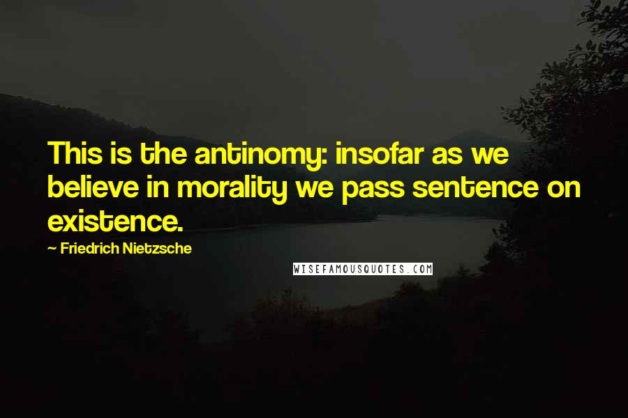 Friedrich Nietzsche Quotes: This is the antinomy: insofar as we believe in morality we pass sentence on existence.