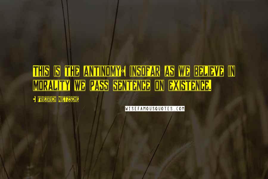 Friedrich Nietzsche Quotes: This is the antinomy: insofar as we believe in morality we pass sentence on existence.