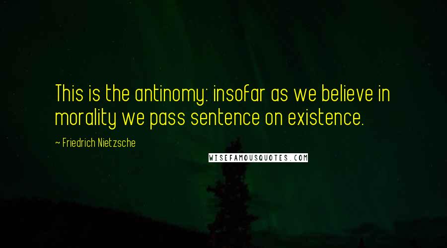 Friedrich Nietzsche Quotes: This is the antinomy: insofar as we believe in morality we pass sentence on existence.