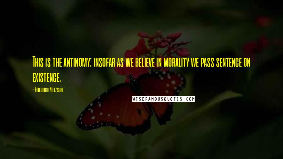 Friedrich Nietzsche Quotes: This is the antinomy: insofar as we believe in morality we pass sentence on existence.