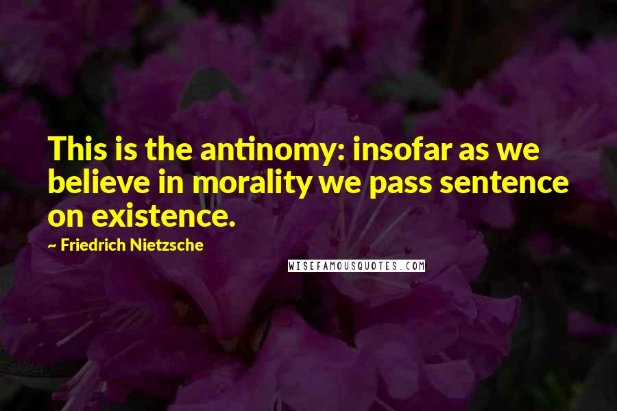 Friedrich Nietzsche Quotes: This is the antinomy: insofar as we believe in morality we pass sentence on existence.